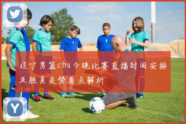 辽宁男篮cba今晚比赛直播时间安排及胜负走势看点解析