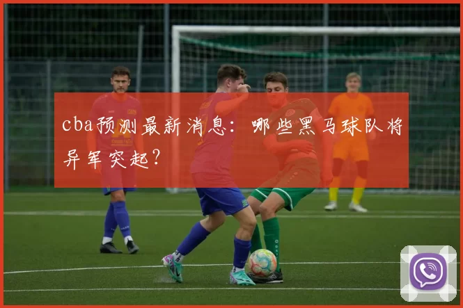 cba预测最新消息：哪些黑马球队将异军突起？