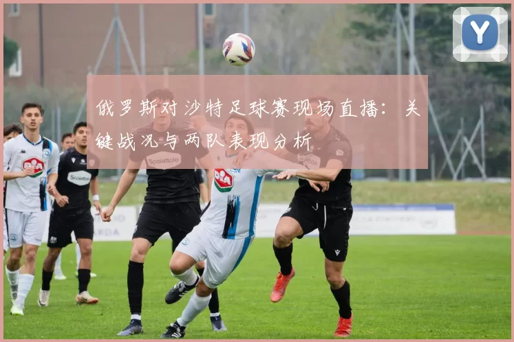 俄罗斯对沙特足球赛现场直播：关键战况与两队表现分析