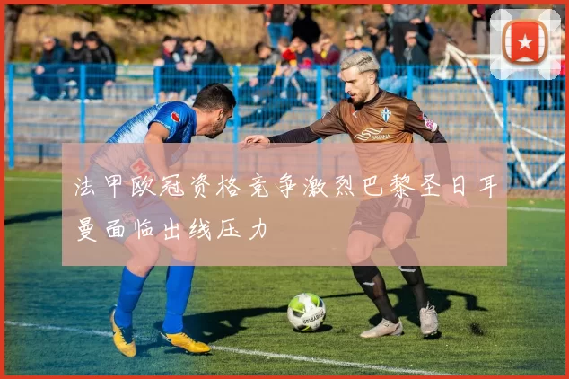 法甲欧冠资格竞争激烈巴黎圣日耳曼面临出线压力