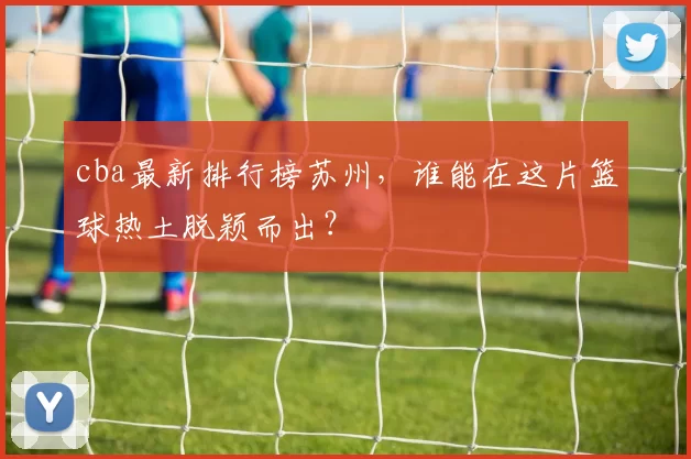 cba最新排行榜苏州，谁能在这片篮球热土脱颖而出？