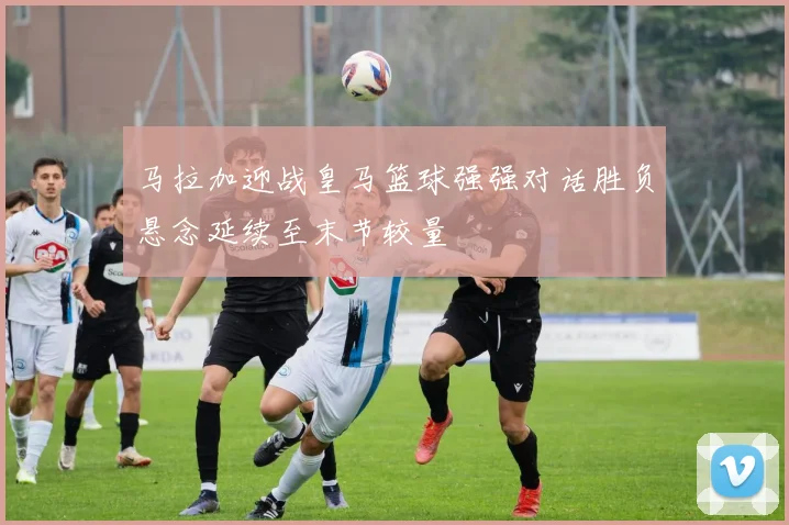 马拉加迎战皇马篮球强强对话胜负悬念延续至末节较量