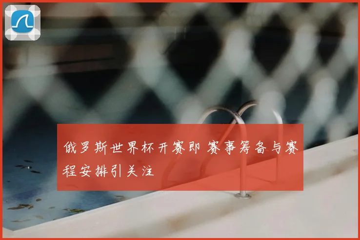 俄罗斯世界杯开赛即 赛事筹备与赛程安排引关注