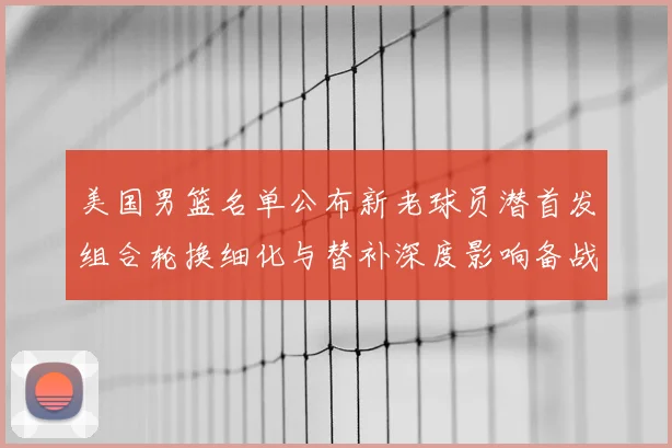 美国男篮名单公布新老球员潜首发组合轮换细化与替补深度影响备战