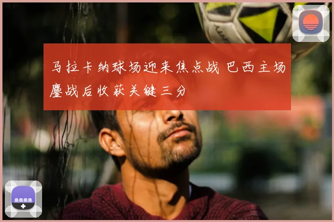 马拉卡纳球场迎来焦点战 巴西主场鏖战后收获关键三分