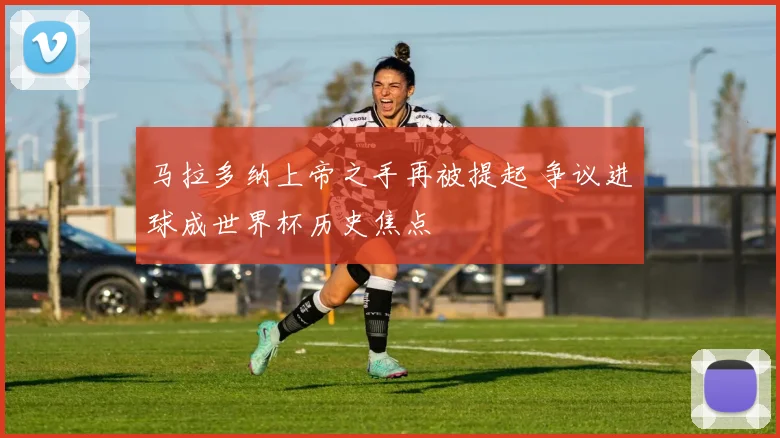 马拉多纳上帝之手再被提起 争议进球成世界杯历史焦点
