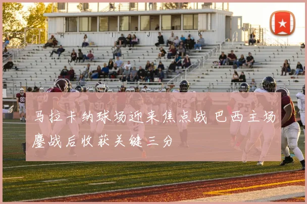 马拉卡纳球场迎来焦点战 巴西主场鏖战后收获关键三分