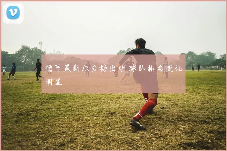 德甲最新积分榜出炉 球队排名变化明显
