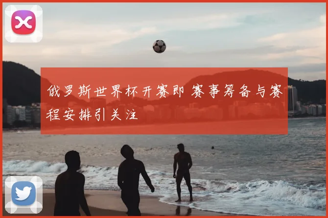 俄罗斯世界杯开赛即 赛事筹备与赛程安排引关注