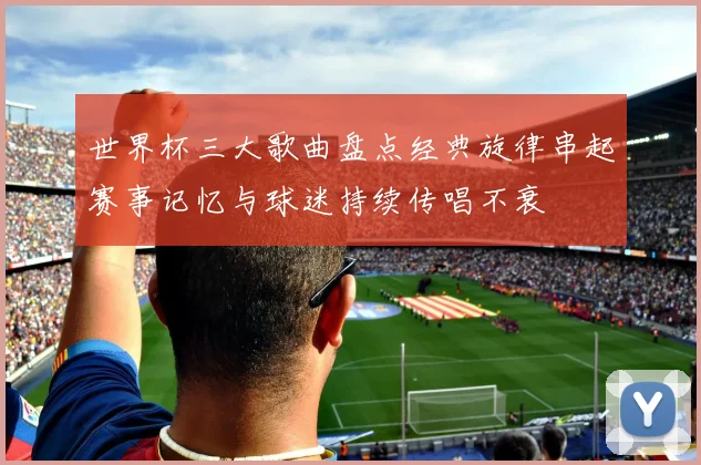 世界杯三大歌曲盘点经典旋律串起赛事记忆与球迷持续传唱不衰