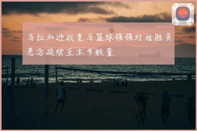 马拉加迎战皇马篮球强强对话胜负悬念延续至末节较量